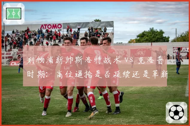 利物浦新帅斯洛特战术 vs 克洛普时期：高位逼抢是否延续还是革新？