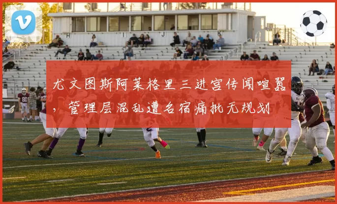 尤文图斯阿莱格里三进宫传闻喧嚣，管理层混乱遭名宿痛批无规划
