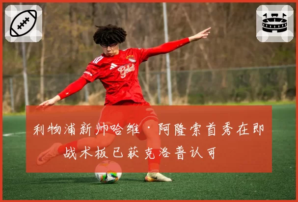 利物浦新帅哈维·阿隆索首秀在即，战术板已获克洛普认可
