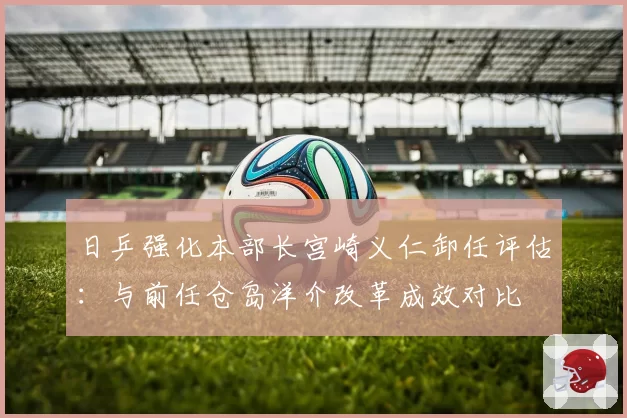 日乒强化本部长宫崎义仁卸任评估：与前任仓岛洋介改革成效对比