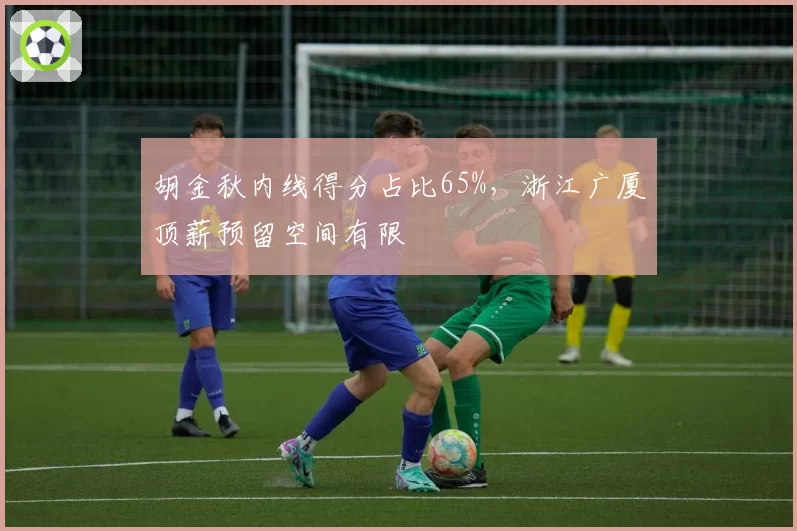 胡金秋内线得分占比65%,浙江广厦顶薪预留空间有限