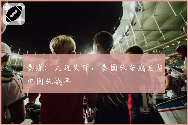 泰媒：几近失守，泰国队苦战后与中国队战平