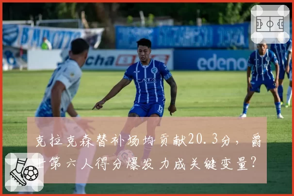 克拉克森替补场均贡献20.3分，爵士第六人得分爆发力成关键变量？