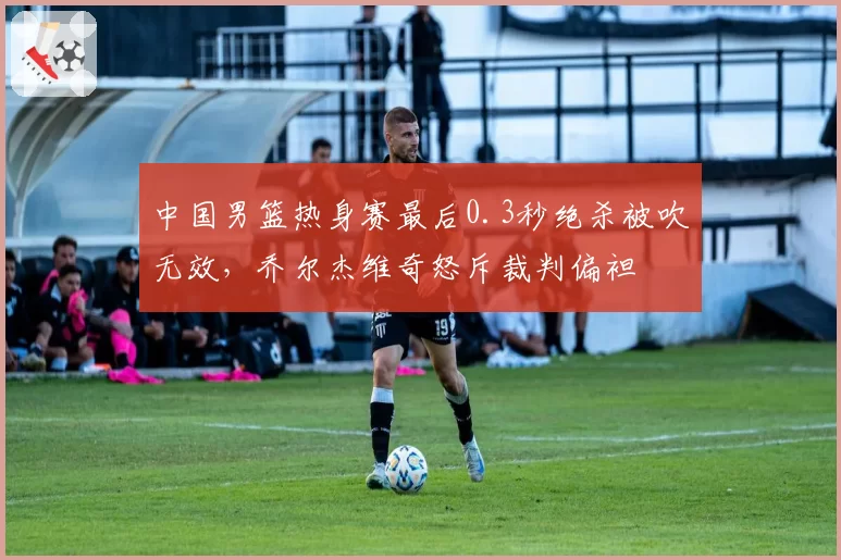 中国男篮热身赛最后0.3秒绝杀被吹无效，乔尔杰维奇怒斥裁判偏袒