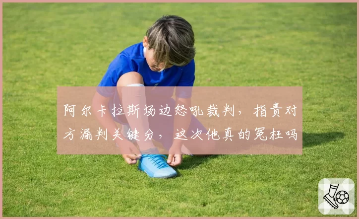 阿尔卡拉斯场边怒吼裁判，指责对方漏判关键分，这次他真的冤枉吗？