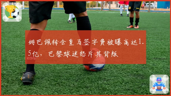 姆巴佩转会皇马签字费被曝高达1.5亿，巴黎球迷怒斥其背叛