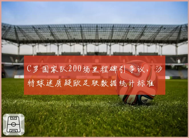 C罗国家队200场里程碑引争议，沙特球迷质疑欧足联数据统计标准