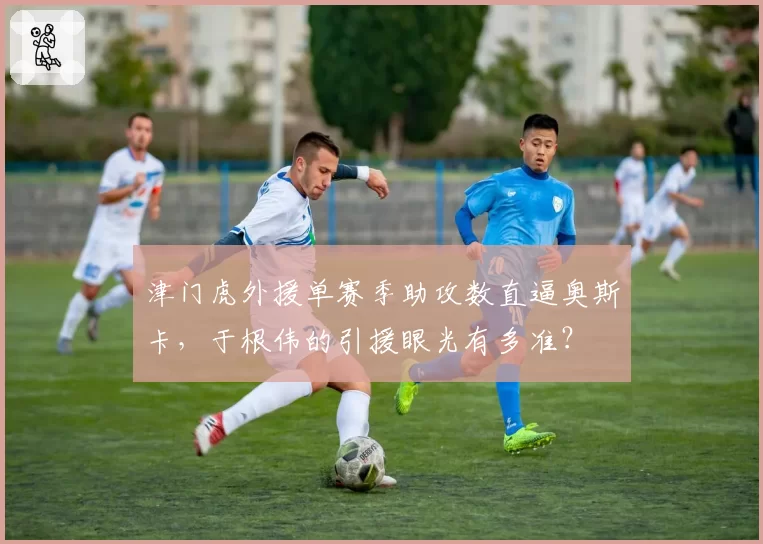 津门虎外援单赛季助攻数直逼奥斯卡,于根伟的引援眼光有多准?
