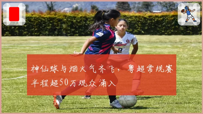 神仙球与烟火气齐飞，粤超常规赛半程超50万观众涌入