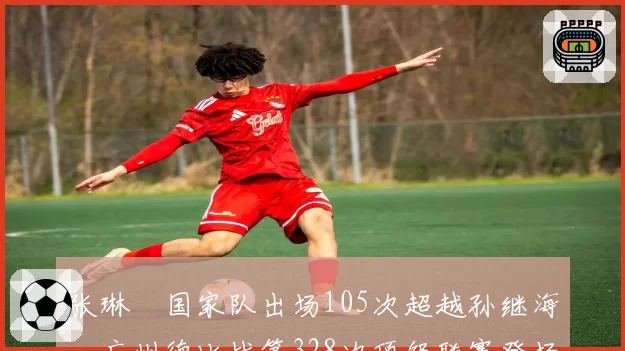 张琳芃国家队出场105次超越孙继海,广州德比战第328次顶级联赛登场创后卫新纪元