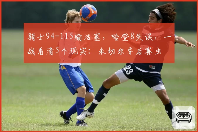 骑士94-115输活塞，哈登8失误，一战看清5个现实：米切尔季后赛虫