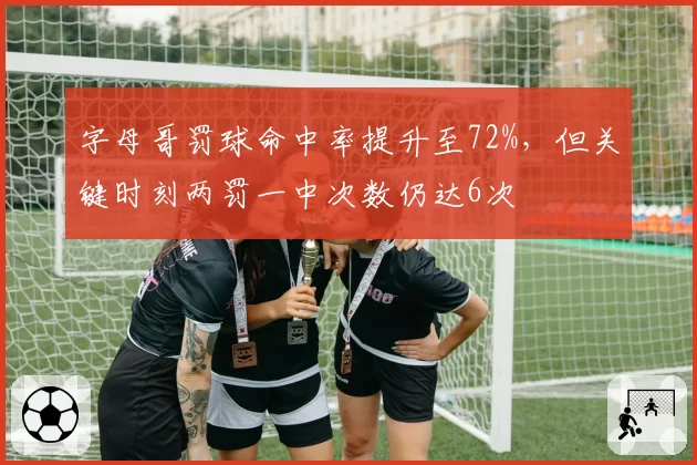 字母哥罚球命中率提升至72%，但关键时刻两罚一中次数仍达6次