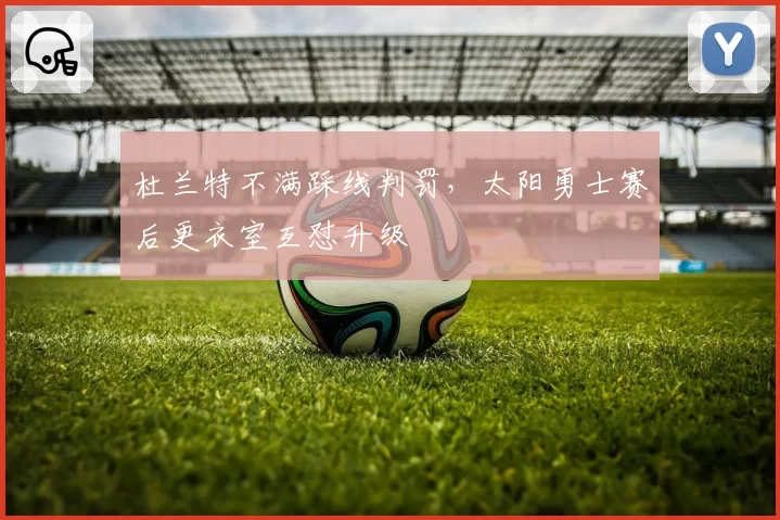 杜兰特不满踩线判罚，太阳勇士赛后更衣室互怼升级