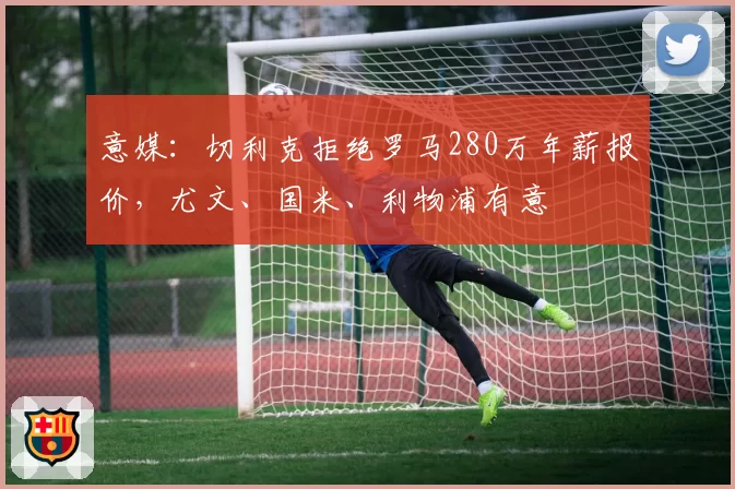 意媒:切利克拒绝罗马280万年薪报价,尤文、国米、利物浦有意