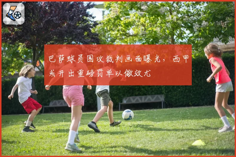 巴萨球员围攻裁判画面曝光，西甲或开出重磅罚单以儆效尤