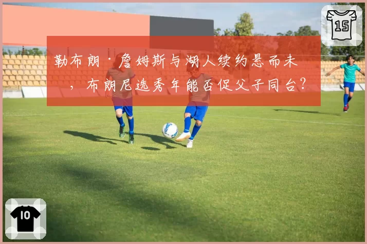 勒布朗·詹姆斯与湖人续约悬而未决，布朗尼选秀年能否促父子同台？