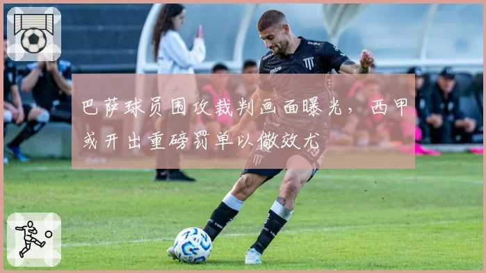巴萨球员围攻裁判画面曝光，西甲或开出重磅罚单以儆效尤