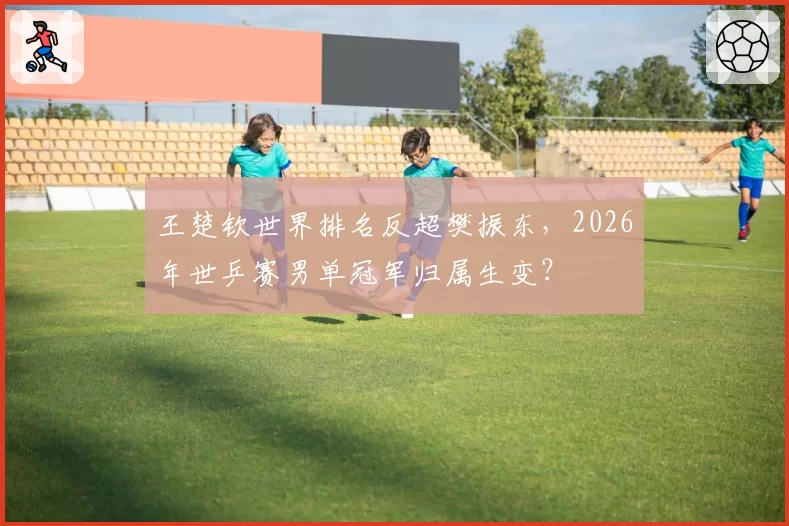 王楚钦世界排名反超樊振东，2026年世乒赛男单冠军归属生变？