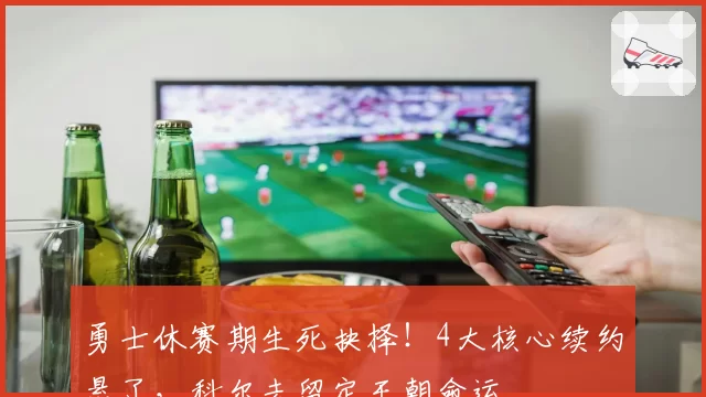 勇士休赛期生死抉择！4大核心续约悬了，科尔去留定王朝命运