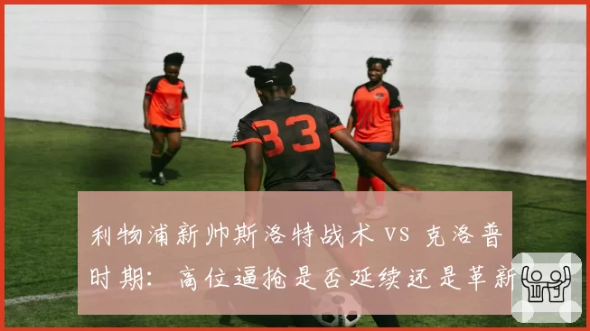 利物浦新帅斯洛特战术 vs 克洛普时期：高位逼抢是否延续还是革新？