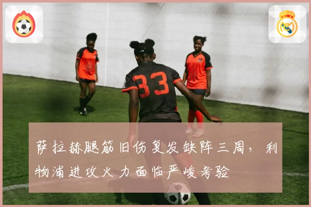 萨拉赫腿筋旧伤复发缺阵三周，利物浦进攻火力面临严峻考验