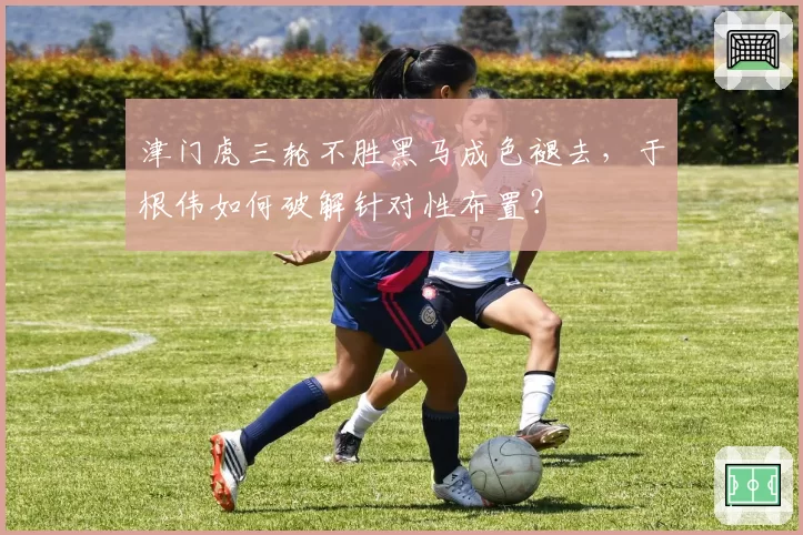 津门虎三轮不胜黑马成色褪去，于根伟如何破解针对性布置？