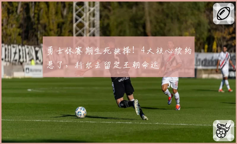 勇士休赛期生死抉择！4大核心续约悬了，科尔去留定王朝命运