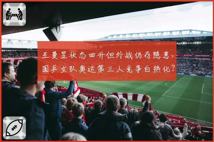 王曼昱状态回升但外战仍存隐患，国乒女队奥运第三人竞争白热化？