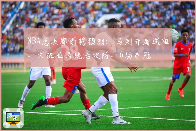 NBA总决赛前瞻预测：马刺开局遇阻，文班亚马统治攻防，6场夺冠