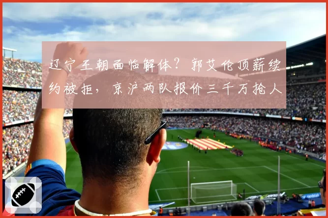 辽宁王朝面临解体？郭艾伦顶薪续约被拒，京沪两队报价三千万抢人