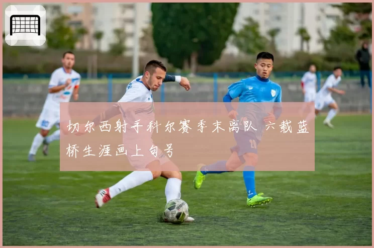 切尔西射手科尔赛季末离队 六载蓝桥生涯画上句号