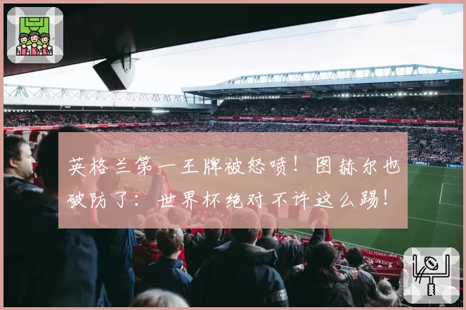 英格兰第一王牌被怒喷!图赫尔也破防了:世界杯绝对不许这么踢!