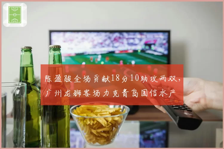 陈盈骏全场贡献18分10助攻两双，广州龙狮客场力克青岛国信水产