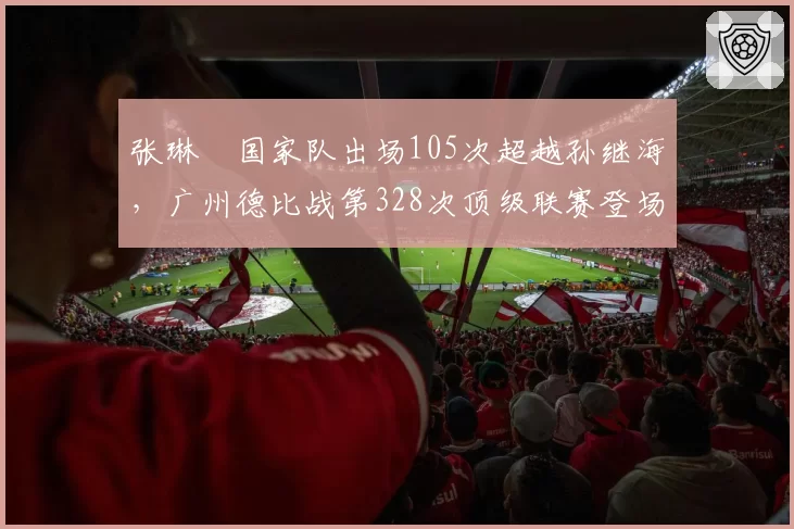 张琳芃国家队出场105次超越孙继海,广州德比战第328次顶级联赛登场创后卫新纪元