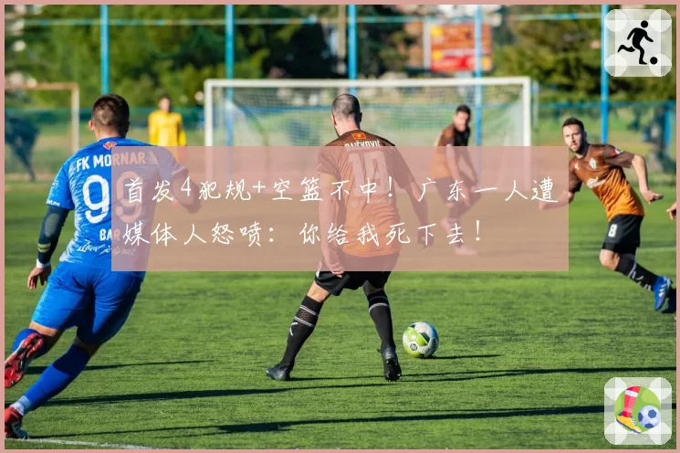 首发4犯规+空篮不中！广东一人遭媒体人怒喷：你给我死下去！