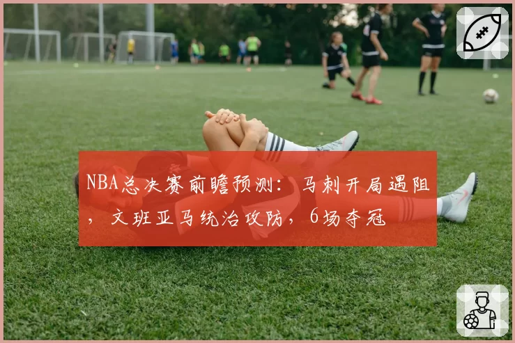 NBA总决赛前瞻预测：马刺开局遇阻，文班亚马统治攻防，6场夺冠