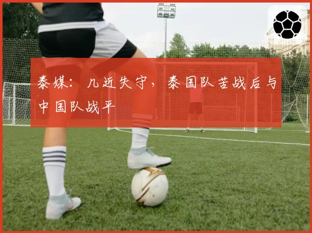 泰媒：几近失守，泰国队苦战后与中国队战平