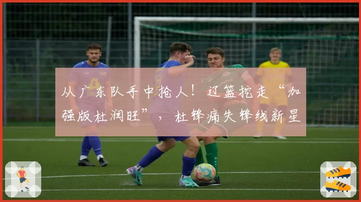 从广东队手中抢人!辽篮挖走“加强版杜润旺”,杜锋痛失锋线新星