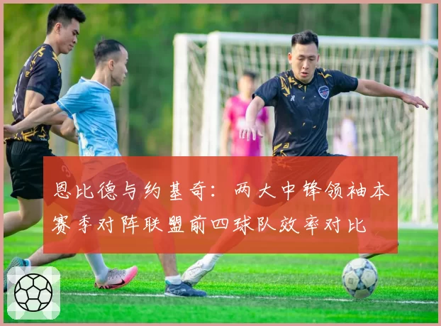 恩比德与约基奇：两大中锋领袖本赛季对阵联盟前四球队效率对比