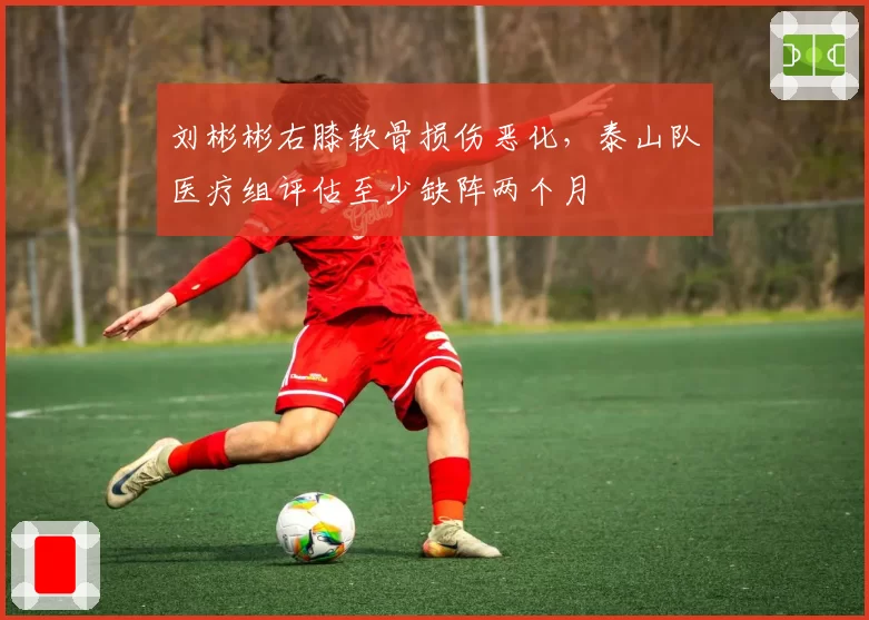 刘彬彬右膝软骨损伤恶化，泰山队医疗组评估至少缺阵两个月