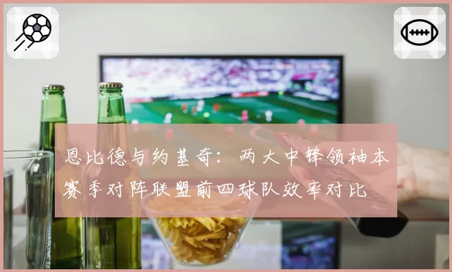 恩比德与约基奇：两大中锋领袖本赛季对阵联盟前四球队效率对比