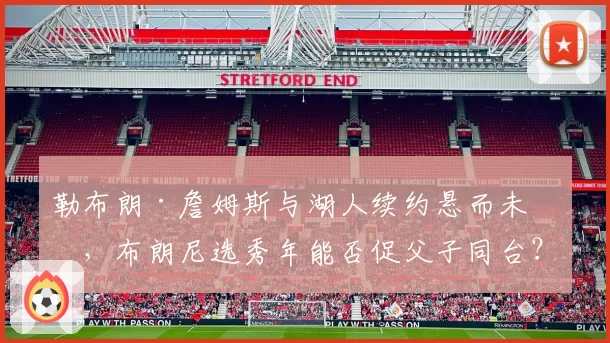 勒布朗·詹姆斯与湖人续约悬而未决，布朗尼选秀年能否促父子同台？