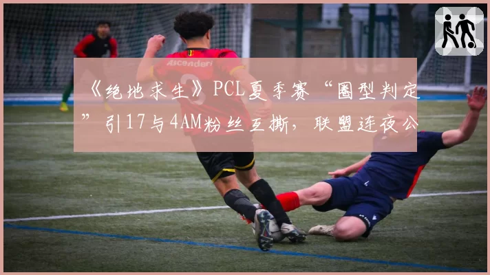 《绝地求生》PCL夏季赛“圈型判定”引17与4AM粉丝互撕,联盟连夜公布裁判语音自证