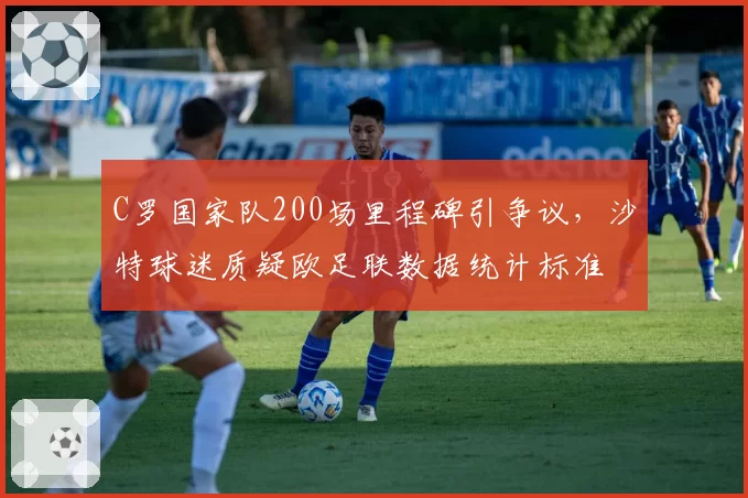 C罗国家队200场里程碑引争议，沙特球迷质疑欧足联数据统计标准