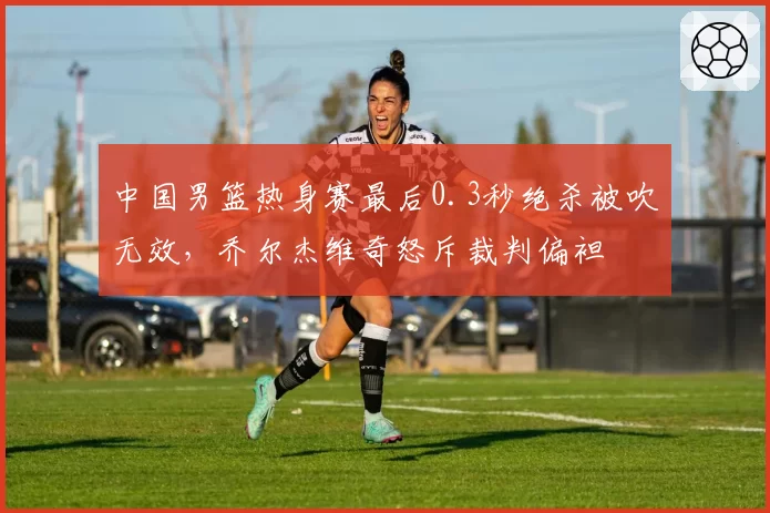 中国男篮热身赛最后0.3秒绝杀被吹无效，乔尔杰维奇怒斥裁判偏袒
