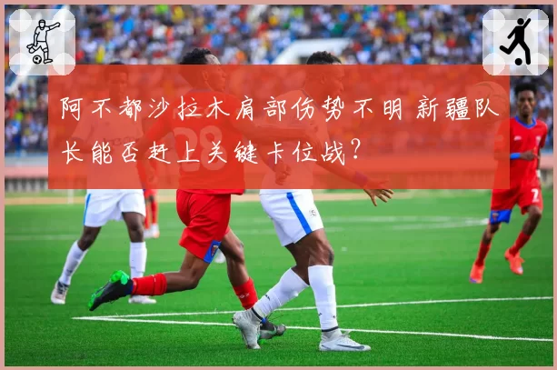 阿不都沙拉木肩部伤势不明 新疆队长能否赶上关键卡位战？