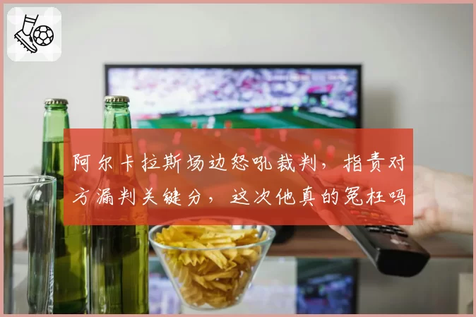 阿尔卡拉斯场边怒吼裁判，指责对方漏判关键分，这次他真的冤枉吗？