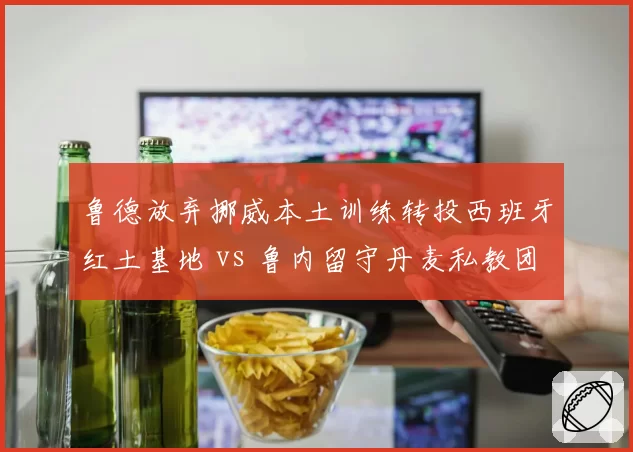 鲁德放弃挪威本土训练转投西班牙红土基地 vs 鲁内留守丹麦私教团队：北欧球员训练哲学差异