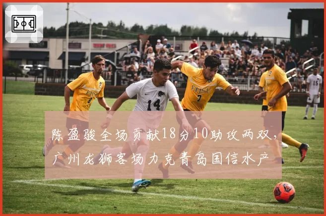 陈盈骏全场贡献18分10助攻两双，广州龙狮客场力克青岛国信水产