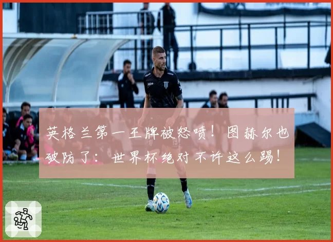 英格兰第一王牌被怒喷!图赫尔也破防了:世界杯绝对不许这么踢!